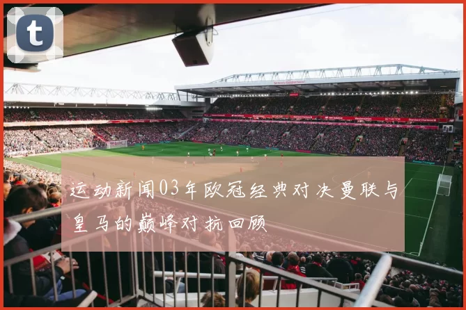 运动新闻03年欧冠经典对决曼联与皇马的巅峰对抗回顾