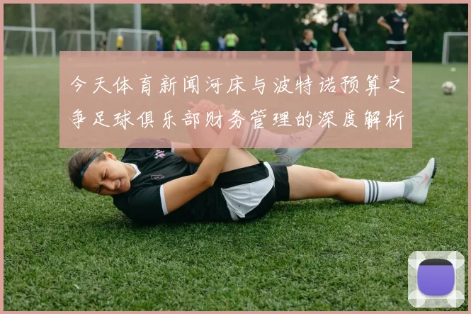 今天体育新闻河床与波特诺预算之争足球俱乐部财务管理的深度解析与对比