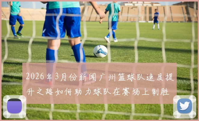 2026年3月份新闻广州篮球队速度提升之路如何助力球队在赛场上制胜