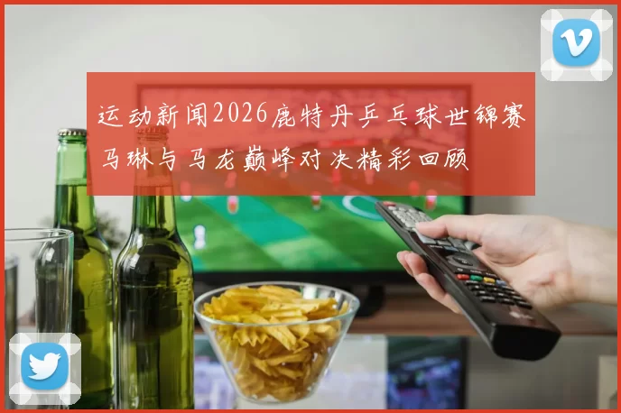 运动新闻2026鹿特丹乒乓球世锦赛马琳与马龙巅峰对决精彩回顾