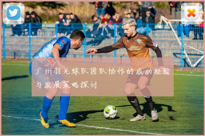广州羽毛球队团队协作的成功经验与发展策略探讨