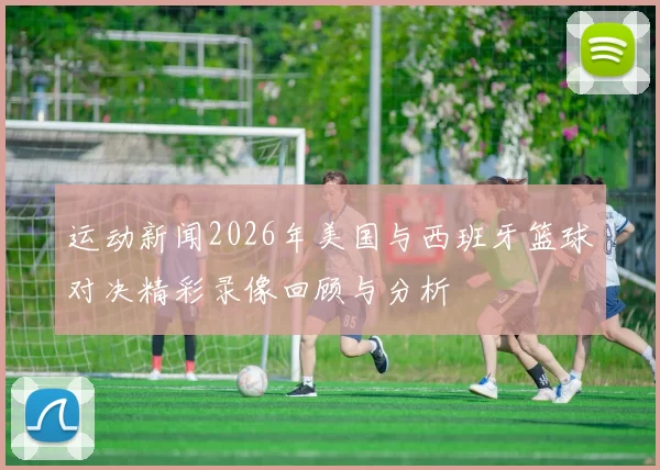 运动新闻2026年美国与西班牙篮球对决精彩录像回顾与分析