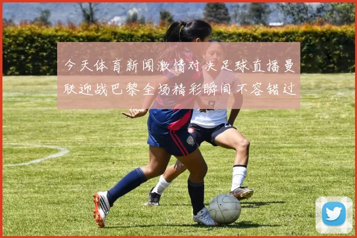 今天体育新闻激情对决足球直播曼联迎战巴黎全场精彩瞬间不容错过