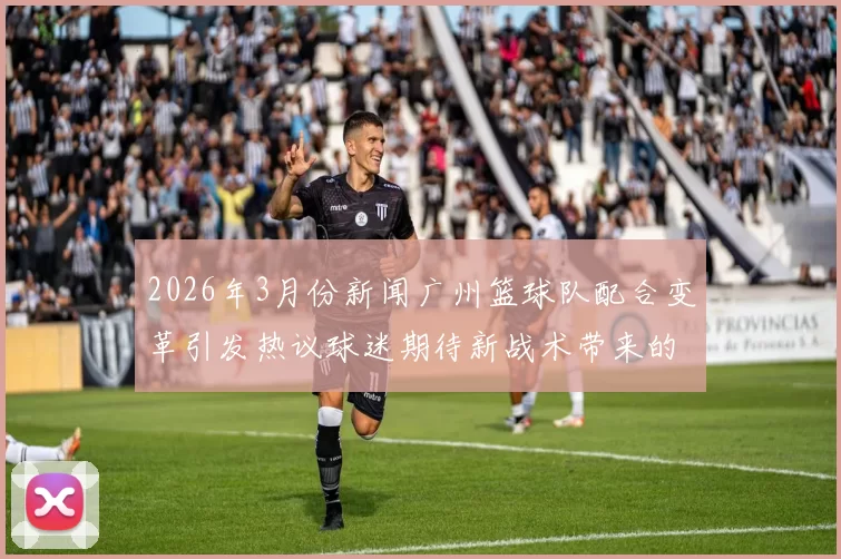 2026年3月份新闻广州篮球队配合变革引发热议球迷期待新战术带来的改变与突破