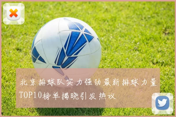 北京排球队实力强劲最新排球力量TOP10榜单揭晓引发热议